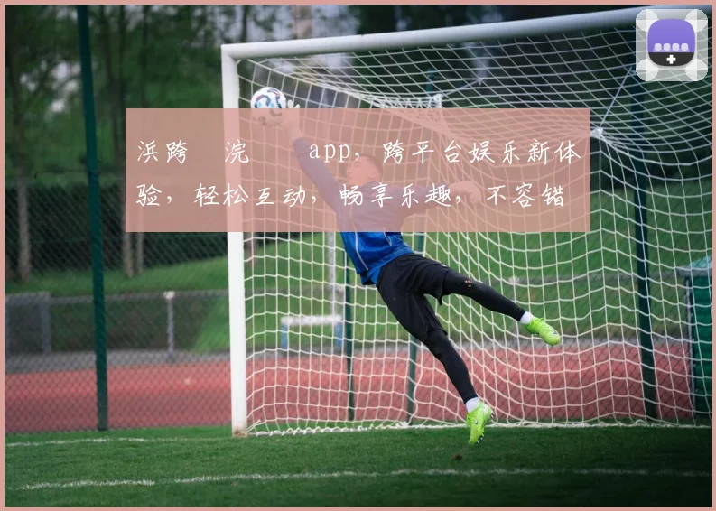 浜跨櫨浣撹偛app，跨平台娱乐新体验，轻松互动，畅享乐趣，不容错过