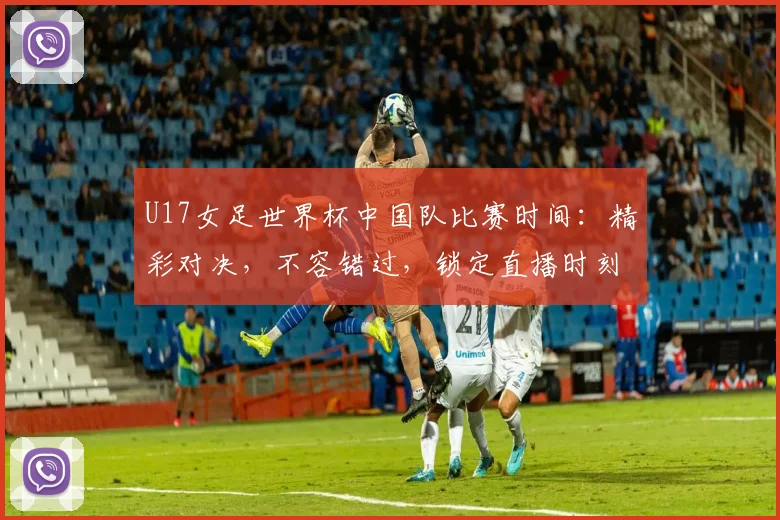 U17女足世界杯中国队比赛时间：精彩对决，不容错过，锁定直播时刻，共襄盛举